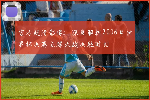 官方超清影像：深度解析2006年世界杯决赛点球大战决胜时刻