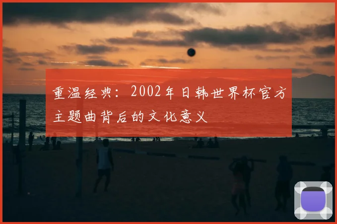 重温经典：2002年日韩世界杯官方主题曲背后的文化意义
