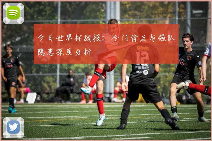 今日世界杯战报：冷门背后与强队隐患深度分析