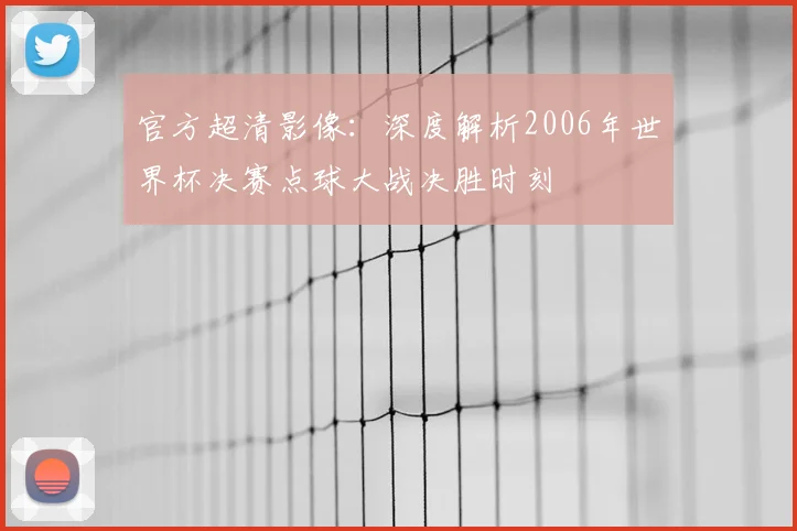 官方超清影像：深度解析2006年世界杯决赛点球大战决胜时刻