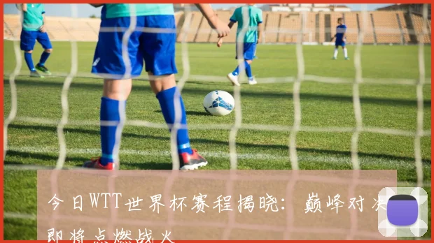 今日WTT世界杯赛程揭晓：巅峰对决即将点燃战火