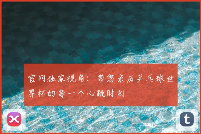官网独家视角：带您亲历乒乓球世界杯的每一个心跳时刻