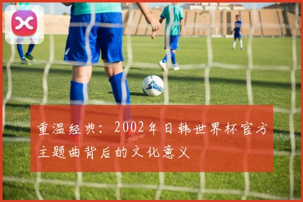 重温经典：2002年日韩世界杯官方主题曲背后的文化意义