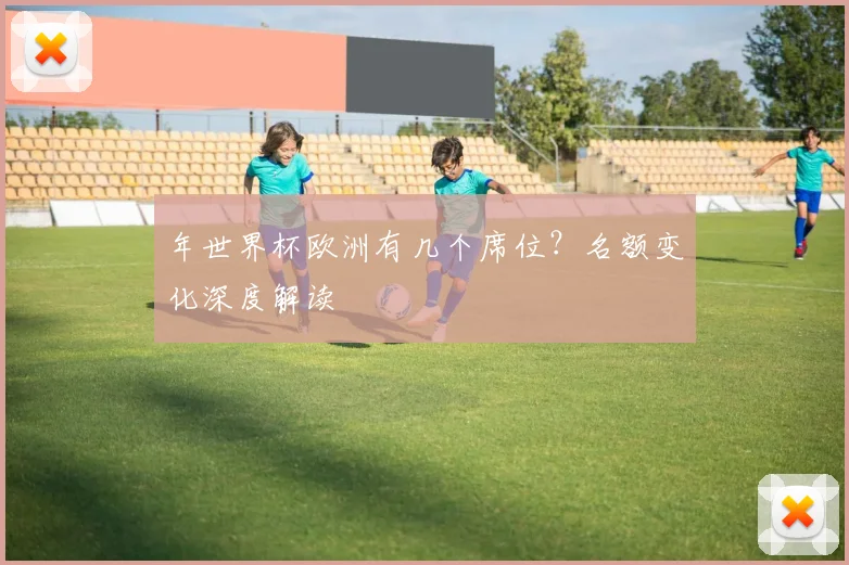 年世界杯欧洲有几个席位？名额变化深度解读